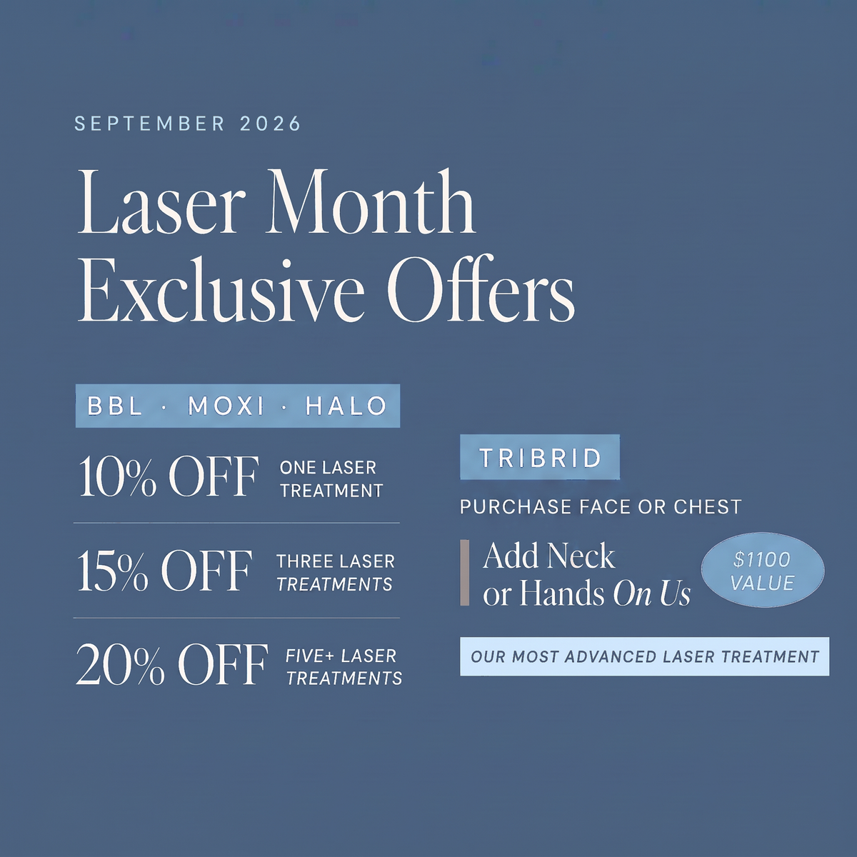 Laser Month Exclusive Offers, September 2026. BBL, MOXI and HALO: 10% off one laser treatment, 15% off three laser treatments, 20% off five or more laser treatments. TRIBRID: purchase Face or Chest and add Neck or Hands on us, up to $1,100 value.